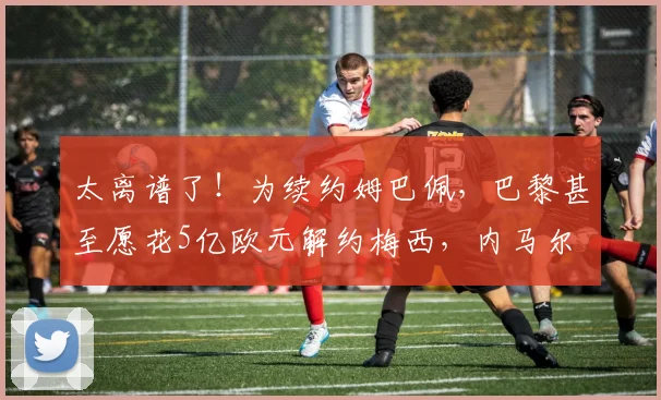太离谱了！为续约姆巴佩，巴黎甚至愿花5亿欧元解约梅西，内马尔
