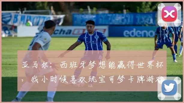 亚马尔：西班牙梦想能赢得世界杯，我小时候喜欢玩宝可梦卡牌游戏