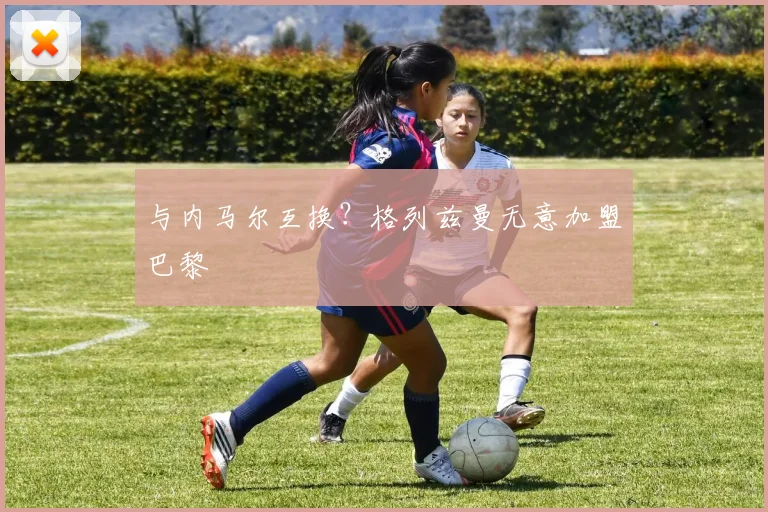 与内马尔互换？格列兹曼无意加盟巴黎