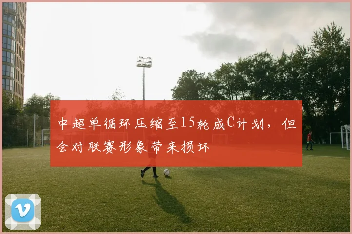 中超单循环压缩至15轮成C计划，但会对联赛形象带来损坏