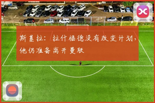 斯基拉：拉什福德没有改变计划，他仍准备离开曼联