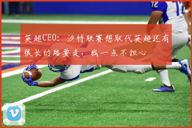 英超CEO：沙特联赛想取代英超还有很长的路要走，我一点不担心