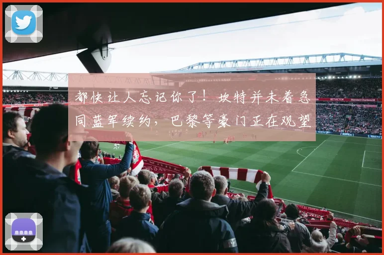 都快让人忘记你了！坎特并未着急同蓝军续约，巴黎等豪门正在观望