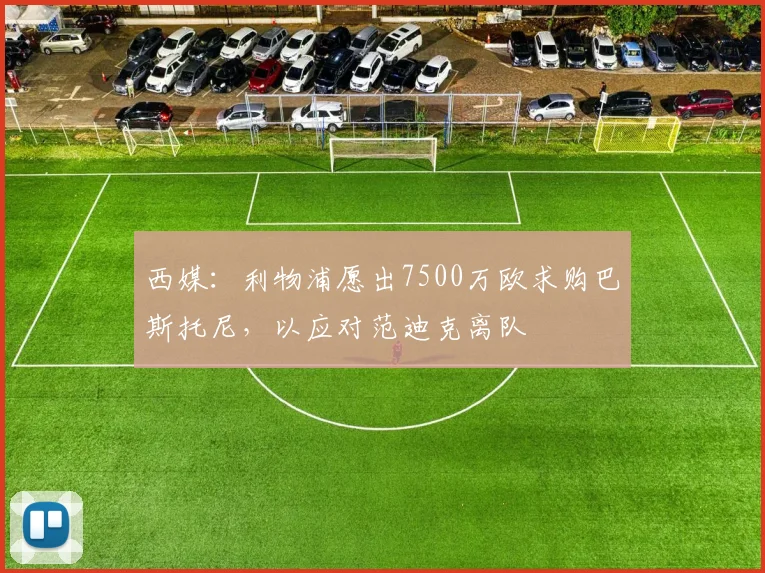 西媒：利物浦愿出7500万欧求购巴斯托尼，以应对范迪克离队