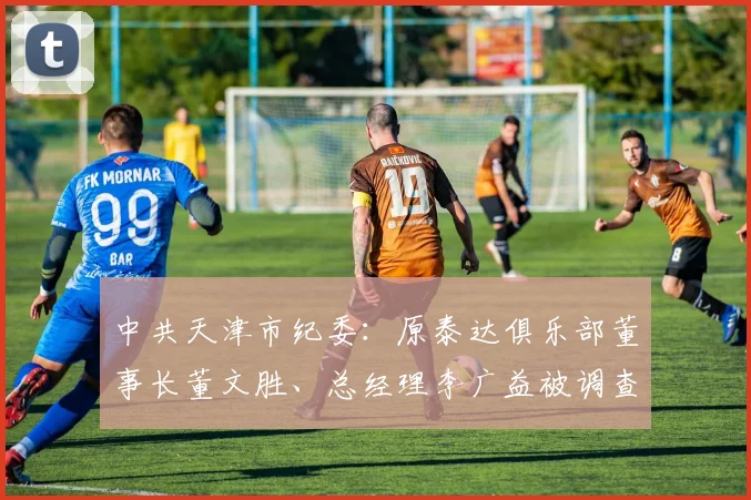 中共天津市纪委：原泰达俱乐部董事长董文胜、总经理李广益被调查