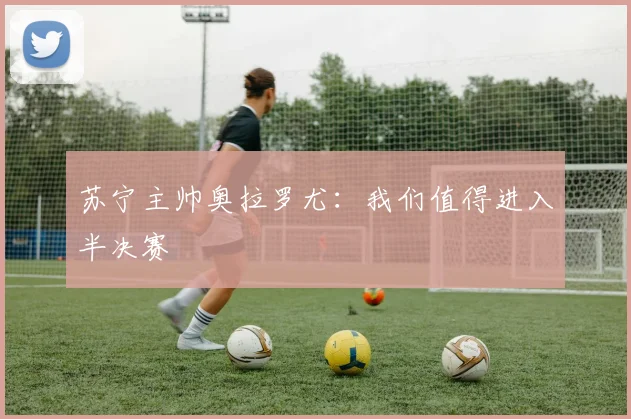 苏宁主帅奥拉罗尤：我们值得进入半决赛