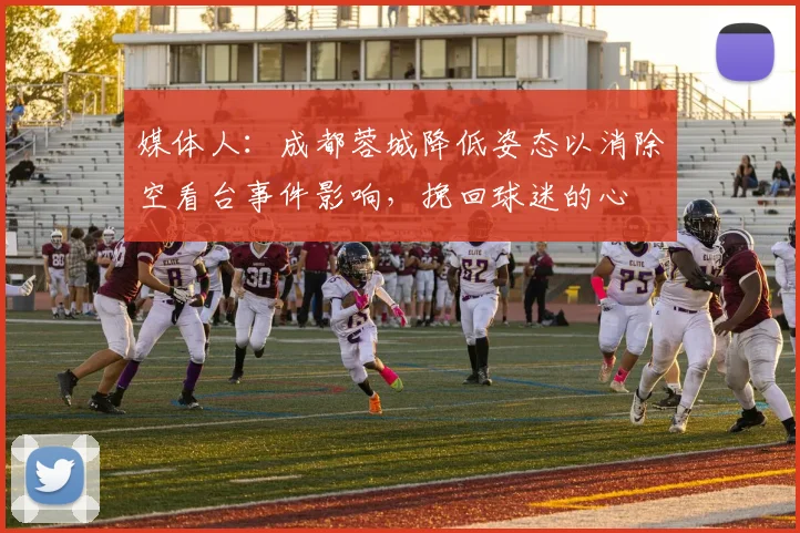 媒体人：成都蓉城降低姿态以消除空看台事件影响，挽回球迷的心