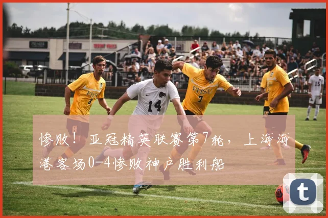 惨败！亚冠精英联赛第7轮，上海海港客场0-4惨败神户胜利船