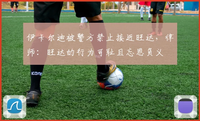 伊卡尔迪被警方禁止接近旺达，律师：旺达的行为可耻且忘恩负义