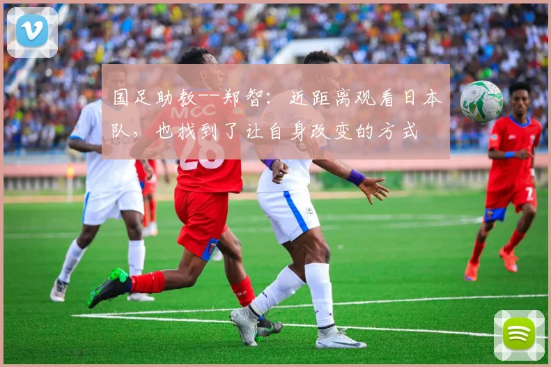 国足助教--郑智：近距离观看日本队，也找到了让自身改变的方式