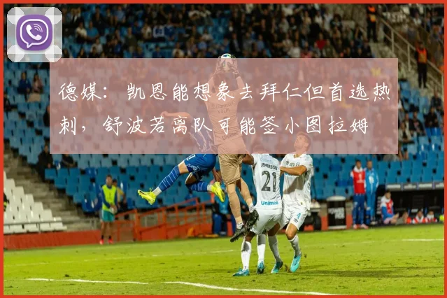 德媒：凯恩能想象去拜仁但首选热刺，舒波若离队可能签小图拉姆