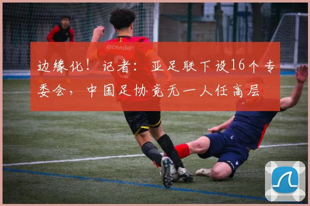 边缘化！记者：亚足联下设16个专委会，中国足协竟无一人任高层