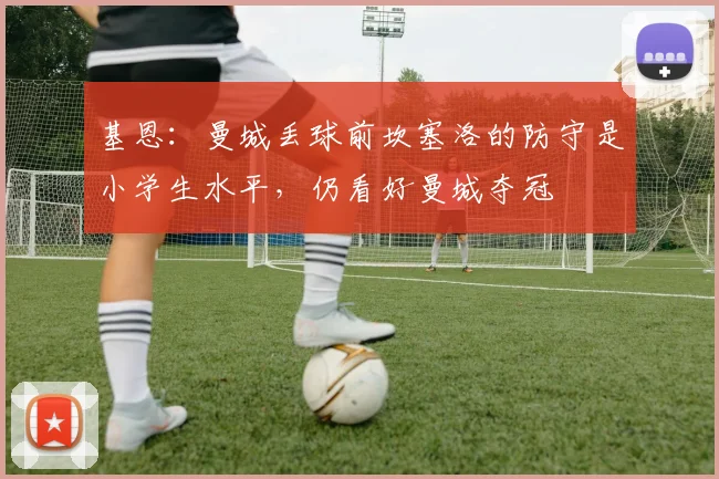 基恩：曼城丢球前坎塞洛的防守是小学生水平，仍看好曼城夺冠