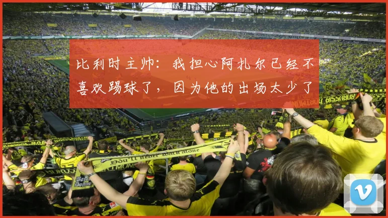 比利时主帅：我担心阿扎尔已经不喜欢踢球了，因为他的出场太少了