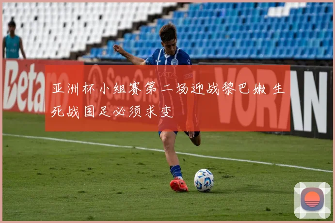 亚洲杯小组赛第二场迎战黎巴嫩 生死战国足必须求变