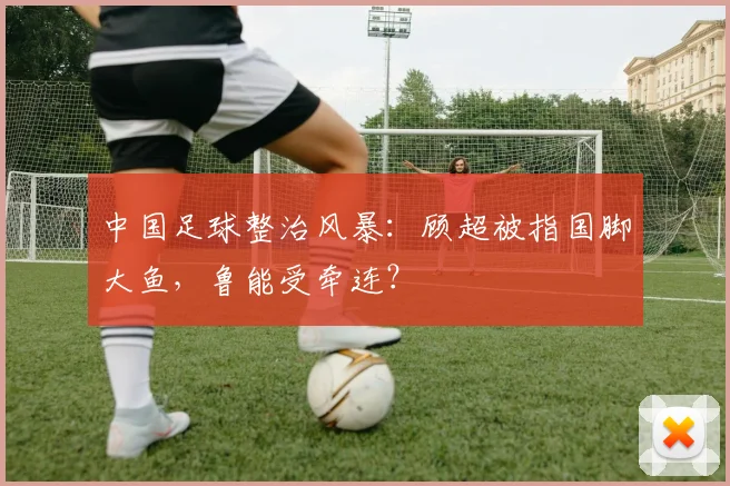 中国足球整治风暴：顾超被指国脚大鱼，鲁能受牵连？