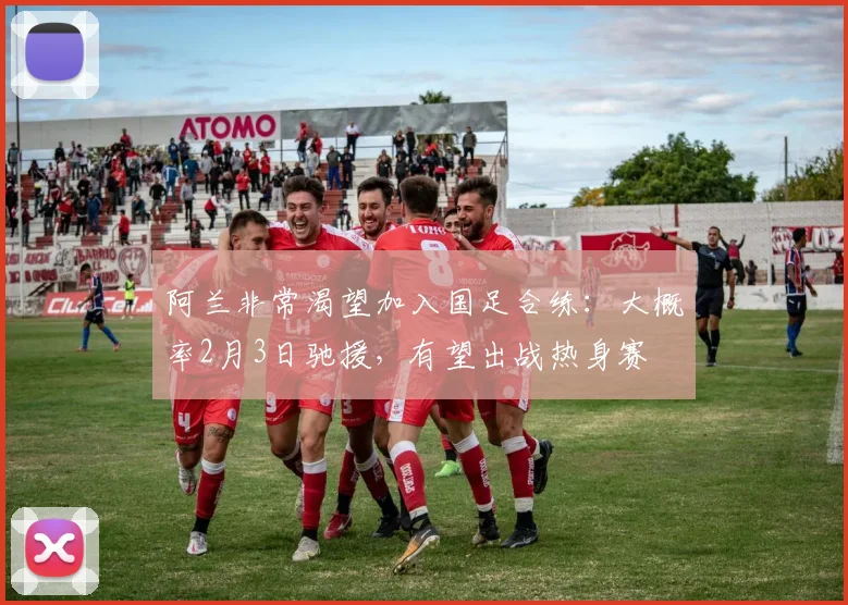 阿兰非常渴望加入国足合练：大概率2月3日驰援，有望出战热身赛
