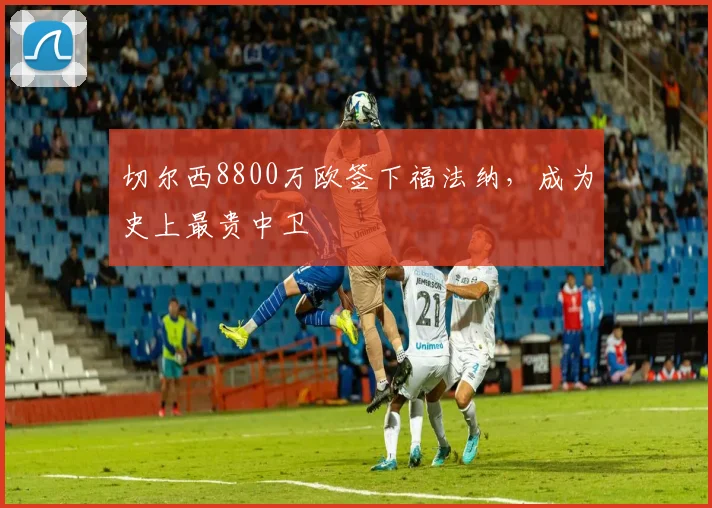 切尔西8800万欧签下福法纳，成为史上最贵中卫