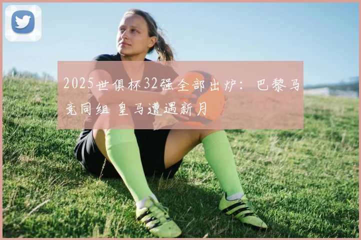 2025世俱杯32强全部出炉：巴黎马竞同组 皇马遭遇新月
