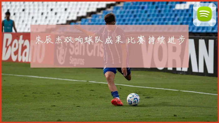 朱辰杰双响球队成果 比赛持续进步