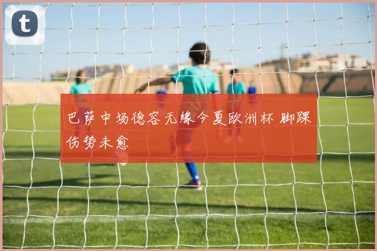 巴萨中场德容无缘今夏欧洲杯 脚踝伤势未愈