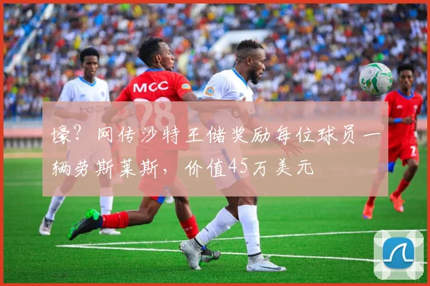 壕？网传沙特王储奖励每位球员一辆劳斯莱斯，价值45万美元
