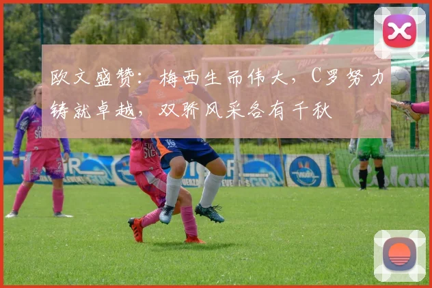 欧文盛赞：梅西生而伟大，C罗努力铸就卓越，双骄风采各有千秋