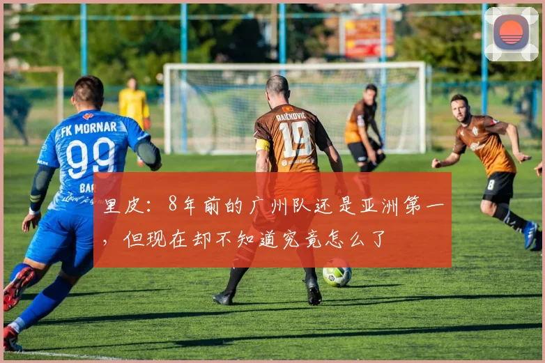 里皮：8年前的广州队还是亚洲第一，但现在却不知道究竟怎么了