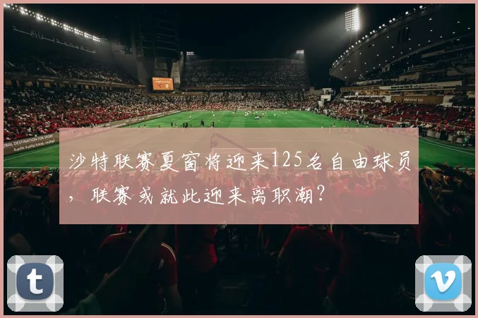 沙特联赛夏窗将迎来125名自由球员，联赛或就此迎来离职潮？