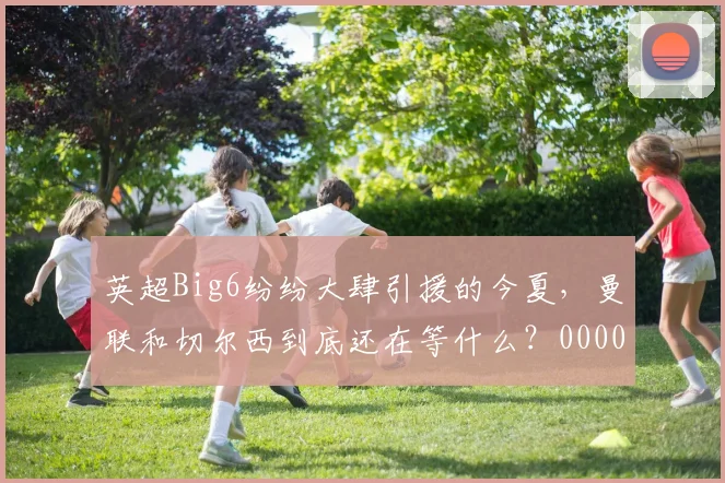 英超Big6纷纷大肆引援的今夏，曼联和切尔西到底还在等什么？0000644
