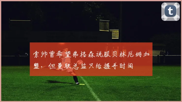 索帅曾希望弗格森说服贝林厄姆加盟，但曼联总监只给握手时间