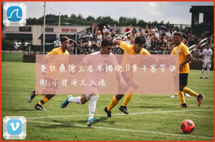 曼联桑德兰名单揭晓 B费卡塞等领衔 小将海文入选