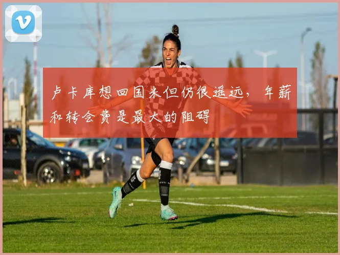 卢卡库想回国米但仍很遥远，年薪和转会费是最大的阻碍