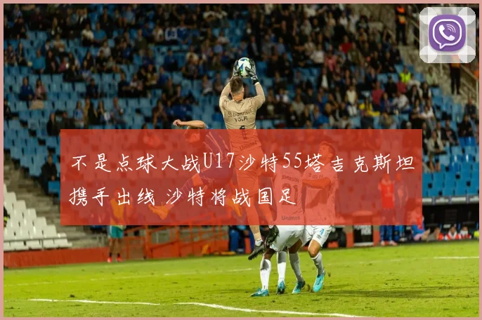 不是点球大战U17沙特55塔吉克斯坦携手出线 沙特将战国足