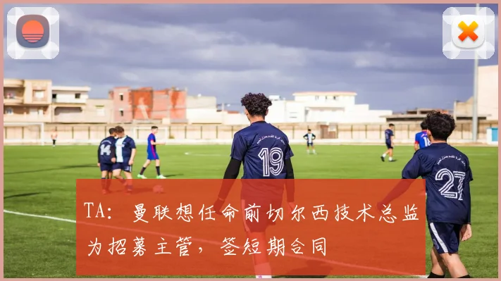 TA：曼联想任命前切尔西技术总监为招募主管，签短期合同