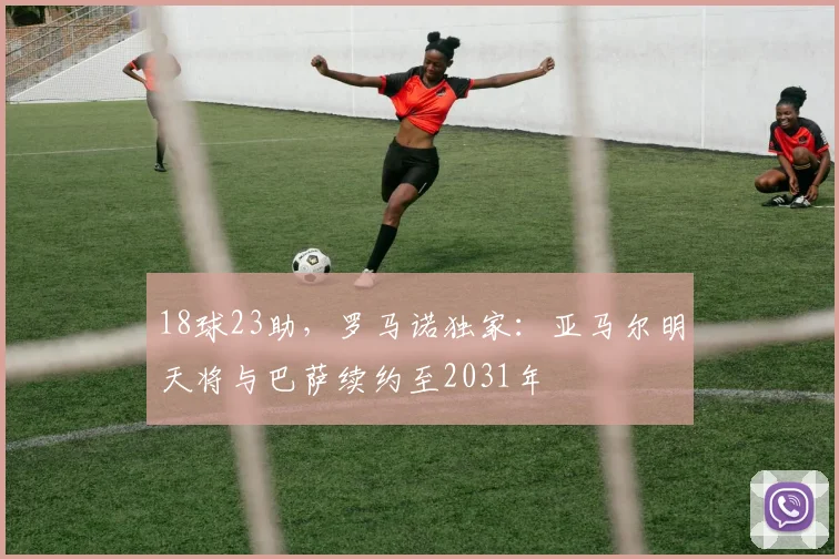 18球23助，罗马诺独家：亚马尔明天将与巴萨续约至2031年
