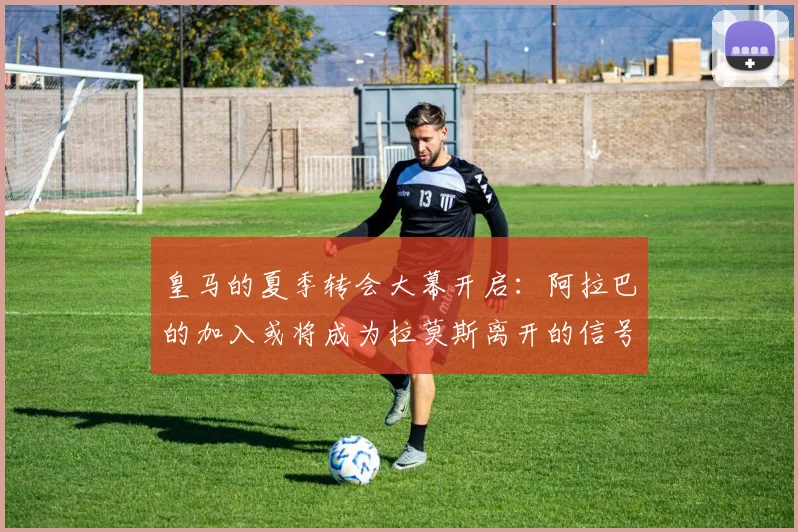 皇马的夏季转会大幕开启：阿拉巴的加入或将成为拉莫斯离开的信号