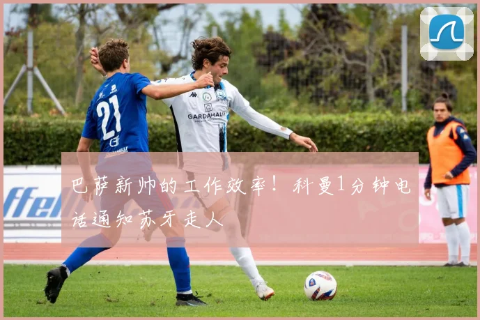 巴萨新帅的工作效率！科曼1分钟电话通知苏牙走人