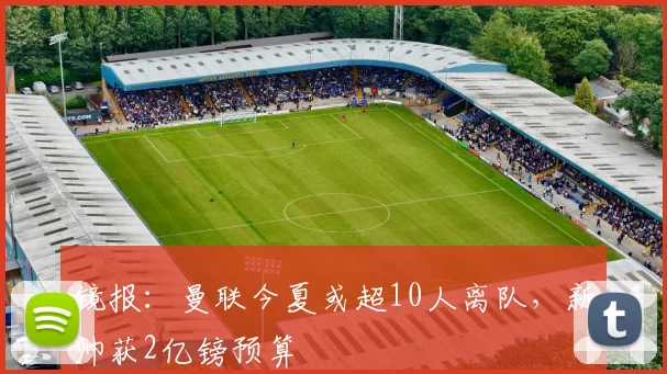 镜报：曼联今夏或超10人离队，新帅获2亿镑预算