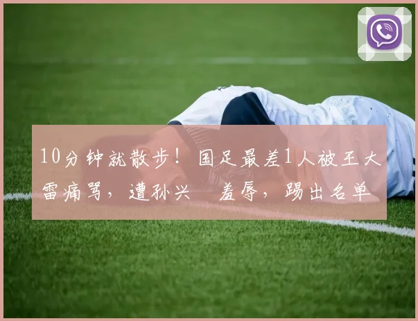 10分钟就散步！国足最差1人被王大雷痛骂，遭孙兴慜羞辱，踢出名单