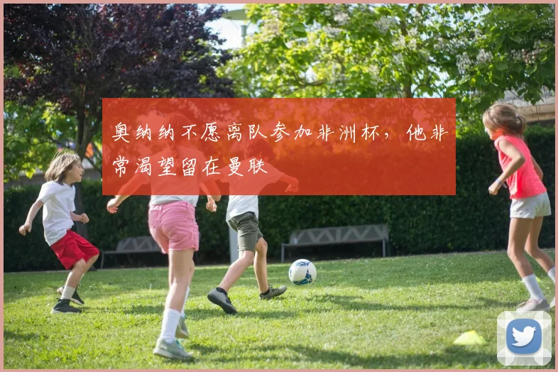 奥纳纳不愿离队参加非洲杯，他非常渴望留在曼联