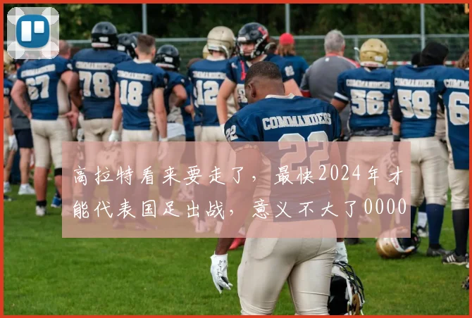 高拉特看来要走了，最快2024年才能代表国足出战，意义不大了0000644
