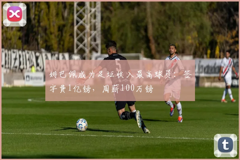 姆巴佩成为足坛收入最高球员：签字费1亿镑，周薪100万镑