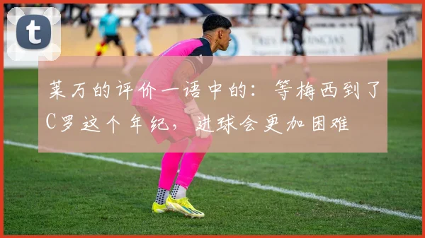 莱万的评价一语中的：等梅西到了C罗这个年纪，进球会更加困难
