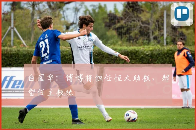 白国华：傅博将担任恒大助教，郑智任主教练
