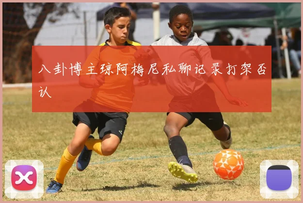 八卦博主琼阿梅尼私聊记录打架否认