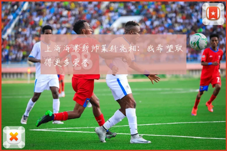 上海海港新帅莱科亮相：我希望取得更多荣誉