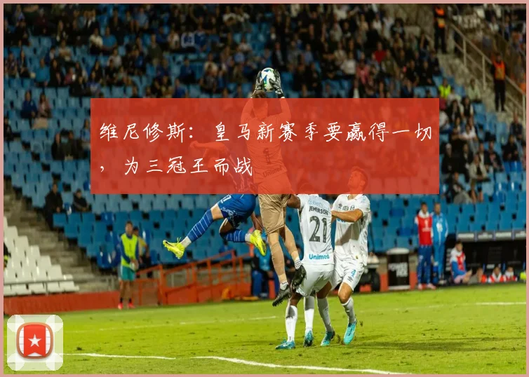 维尼修斯：皇马新赛季要赢得一切，为三冠王而战